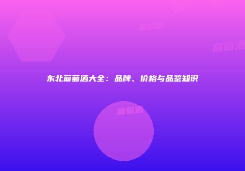 东北葡萄酒大全：品牌、价格与品鉴知识