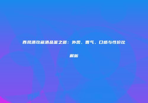 西凤酒玖藏酒品鉴之道：外观、香气、口感与性价比解析