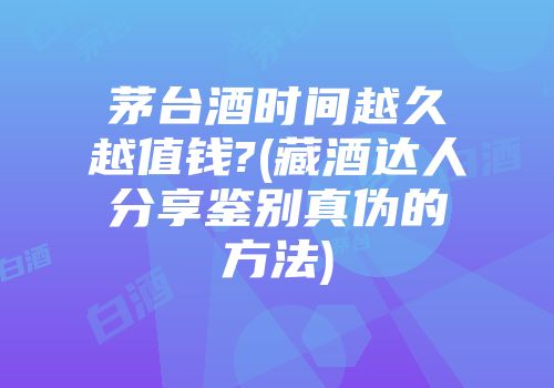 茅台酒时间越久越值钱?(藏酒达人分享鉴别真伪的方法)