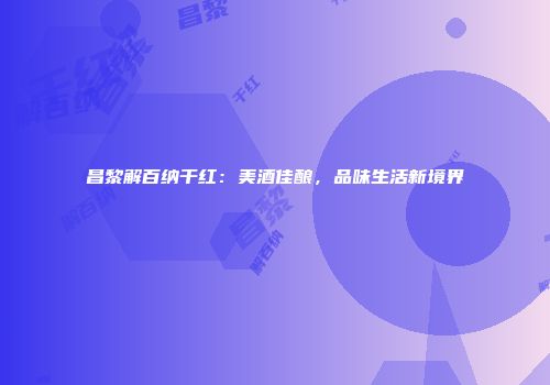昌黎解百纳干红：美酒佳酿，品味生活新境界