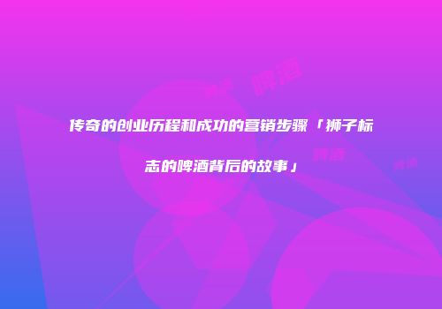 传奇的创业历程和成功的营销步骤「狮子标志的啤酒背后的故事」