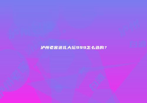 泸州老窖送礼大坛999怎么选购？