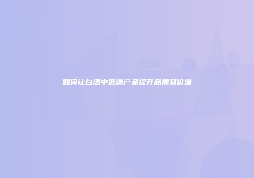 如何让白酒中低端产品提升品质和价值