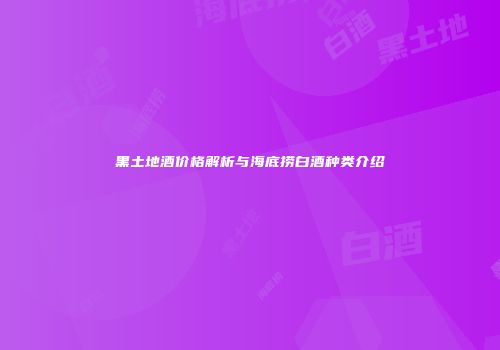 黑土地酒价格解析与海底捞白酒种类介绍