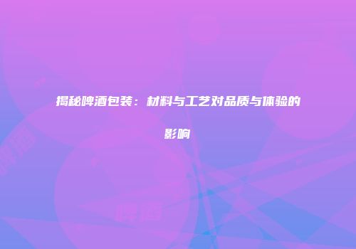 揭秘啤酒包装：材料与工艺对品质与体验的影响