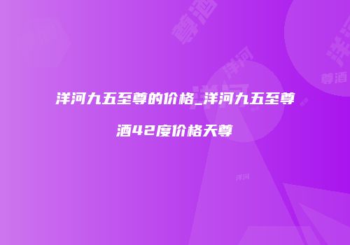 洋河九五至尊的价格_洋河九五至尊酒42度价格天尊