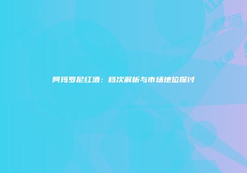 阿玛罗尼红酒：档次解析与市场地位探讨