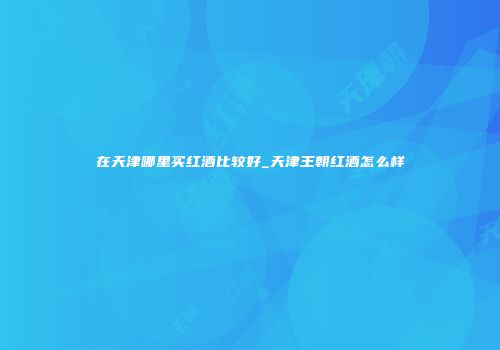 在天津哪里买红酒比较好_天津王朝红酒怎么样