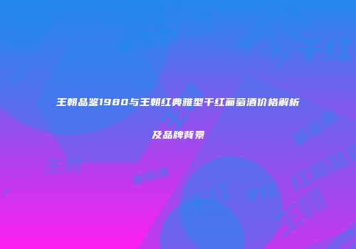 王朝品鉴1980与王朝红典雅型干红葡萄酒价格解析及品牌背景