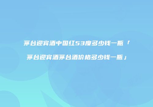 茅台迎宾酒中国红53度多少钱一瓶「茅台迎宾酒茅台酒价格多少钱一瓶」