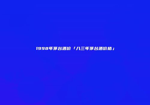 1998年茅台酒价「八三年茅台酒价格」