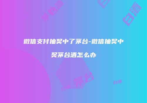 微信支付抽奖中了茅台-微信抽奖中奖茅台酒怎么办