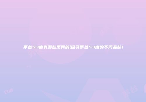 茅台53度有哪些系列的(探寻茅台53度的不同品味)