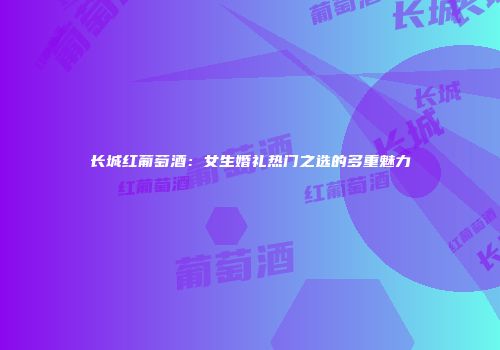 长城红葡萄酒：女生婚礼热门之选的多重魅力
