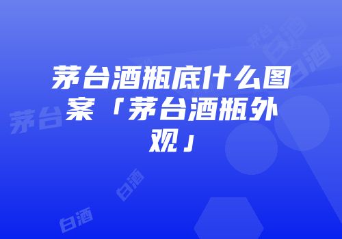 茅台酒瓶底什么图案「茅台酒瓶外观」