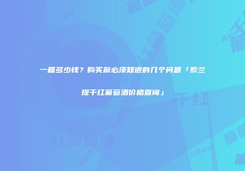 一箱多少钱？购买前必须知道的几个问题「索兰提干红葡萄酒价格查询」