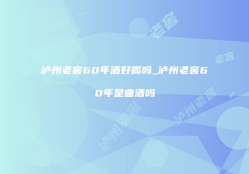 泸州老窖60年酒好喝吗_泸州老窖60年是曲酒吗