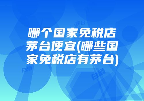 哪个国家免税店茅台便宜(哪些国家免税店有茅台)