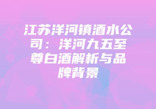 江苏洋河镇酒水公司：洋河九五至尊白酒解析与品牌背景