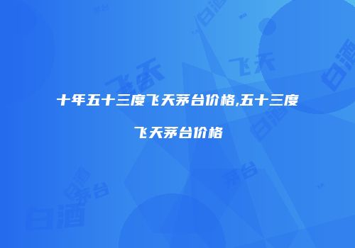十年五十三度飞天茅台价格,五十三度飞天茅台价格