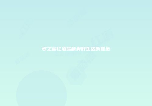 歌之丽红酒品味美好生活的佳选