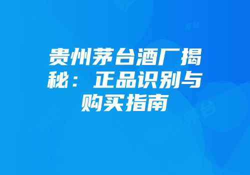 贵州茅台酒厂揭秘：正品识别与购买指南