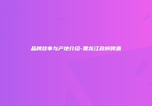 品牌故事与产地介绍-黑龙江政府啤酒