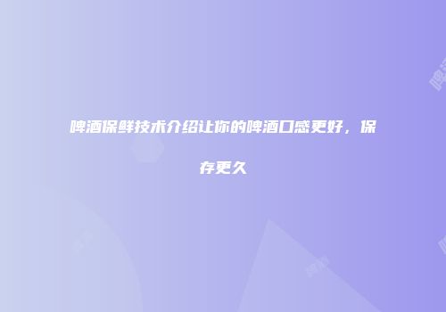 啤酒保鲜技术介绍让你的啤酒口感更好，保存更久