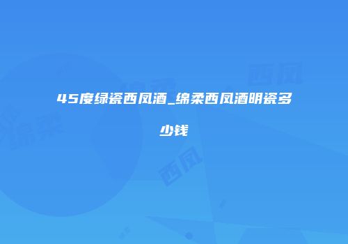 45度绿瓷西凤酒_绵柔西凤酒明瓷多少钱