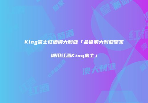 King富士红酒澳大利亚「品尝澳大利亚皇家御用红酒King富士」