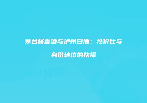 茅台酱香酒与泸州白酒：性价比与身份地位的抉择