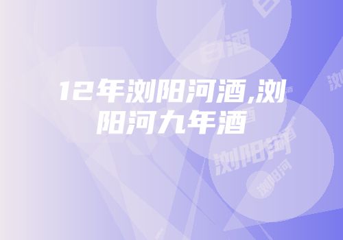 12年浏阳河酒,浏阳河九年酒