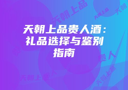 天朝上品贵人酒：礼品选择与鉴别指南