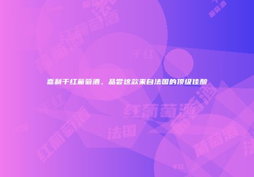 嘉利干红葡萄酒，品尝这款来自法国的顶级佳酿
