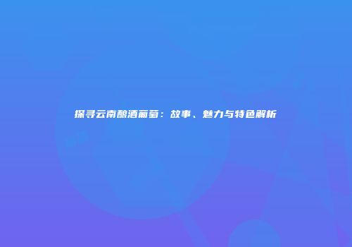 探寻云南酿酒葡萄：故事、魅力与特色解析