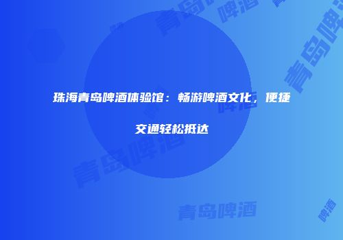 珠海青岛啤酒体验馆：畅游啤酒文化，便捷交通轻松抵达