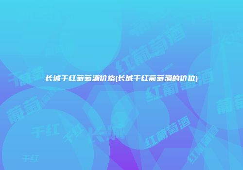 长城干红萄萄酒价格(长城干红葡萄酒的价位)