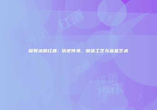 探索法国红酒：历史传承、酿造工艺与品鉴艺术