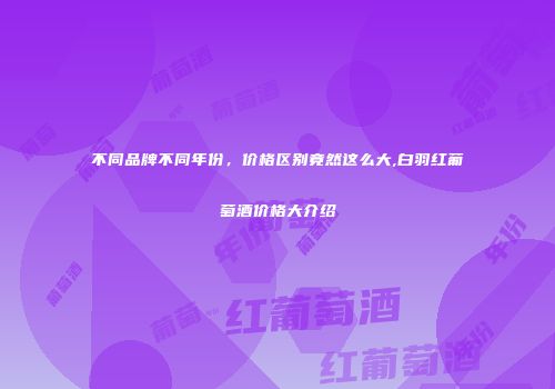 不同品牌不同年份，价格区别竟然这么大,白羽红葡萄酒价格大介绍