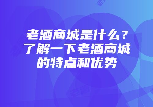 老酒商城是什么？了解一下老酒商城的特点和优势