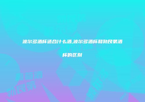 波尔多酒杯适合什么酒,波尔多酒杯和勃艮第酒杯的区别