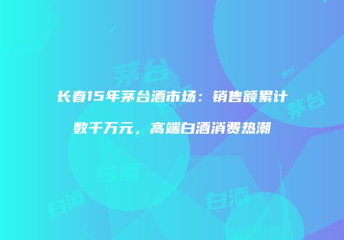 长春15年茅台酒市场：销售额累计数千万元，高端白酒消费热潮