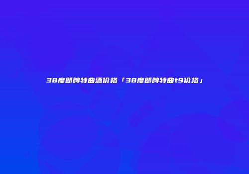 38度郎牌特曲酒价格「38度郎牌特曲t9价格」
