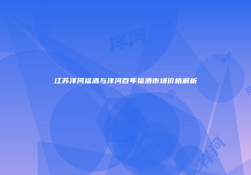 江苏洋河福酒与洋河百年福酒市场价格解析