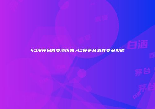 43度茅台喜宴酒价格,43度茅台酒喜宴多少钱