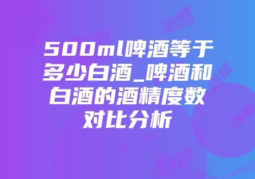 500ml啤酒等于多少白酒_啤酒和白酒的酒精度数对比分析