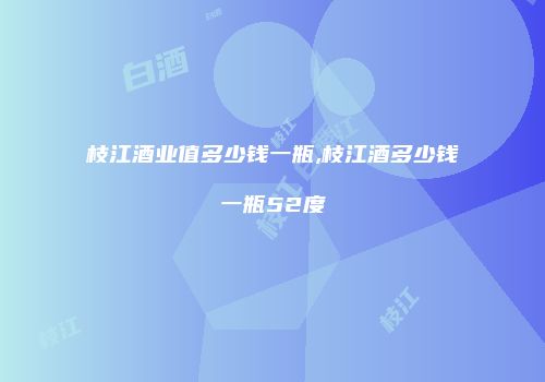 枝江酒业值多少钱一瓶,枝江酒多少钱一瓶52度