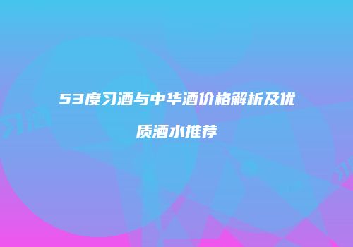 53度习酒与中华酒价格解析及优质酒水推荐