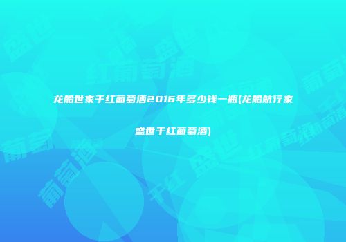 龙船世家干红葡萄酒2016年多少钱一瓶(龙船航行家盛世干红葡萄酒)