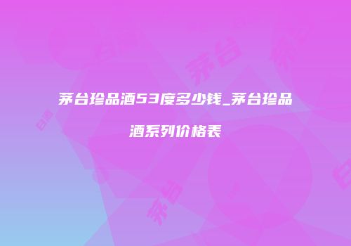 茅台珍品酒53度多少钱_茅台珍品酒系列价格表